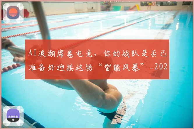 AI浪潮席卷电竞,你的战队是否已准备好迎接这场“智能风暴”_20260701205553
