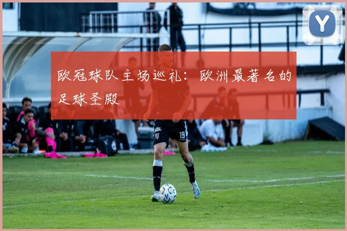 欧冠球队主场巡礼：欧洲最著名的足球圣殿
