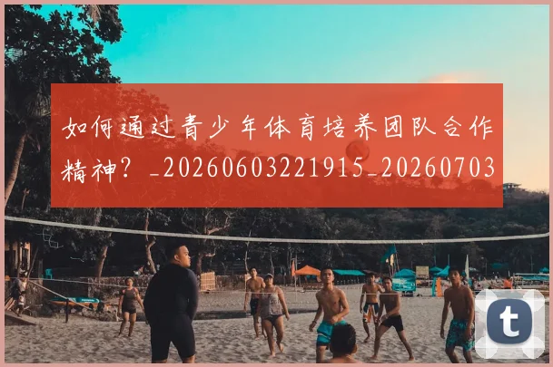 如何通过青少年体育培养团队合作精神？_20260603221915_20260703231059