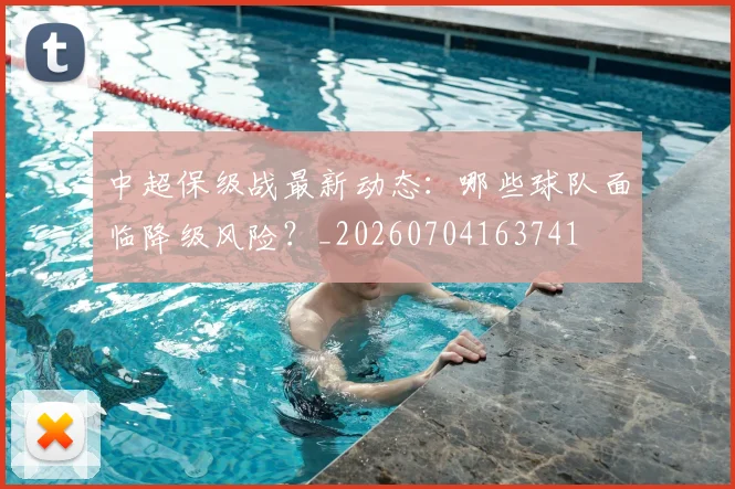 中超保级战最新动态:哪些球队面临降级风险?_20260704163741