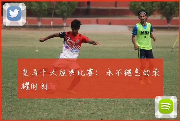皇马十大经典比赛:永不褪色的荣耀时刻
