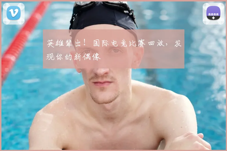 英雄辈出！国际电竞比赛回放，发现你的新偶像
