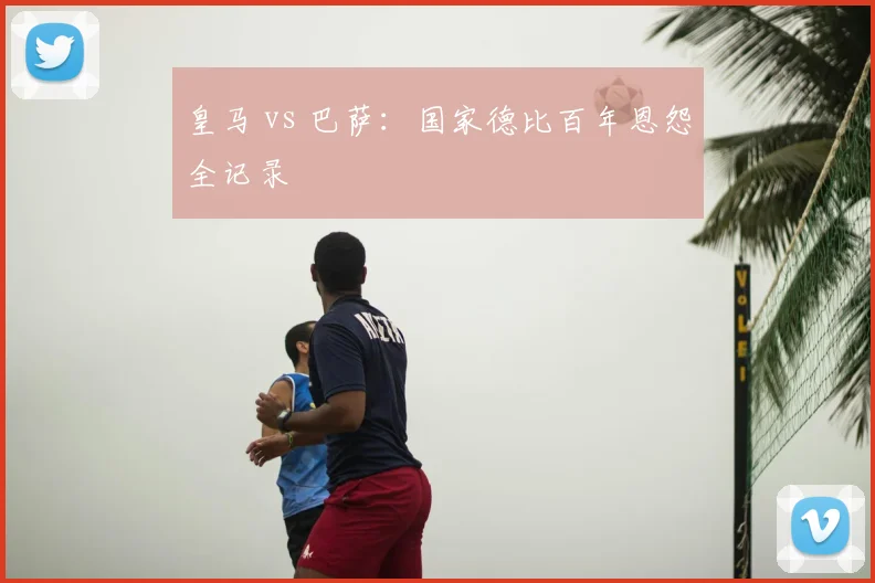 皇马 vs 巴萨：国家德比百年恩怨全记录