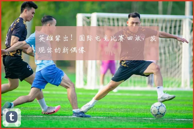 英雄辈出！国际电竞比赛回放，发现你的新偶像