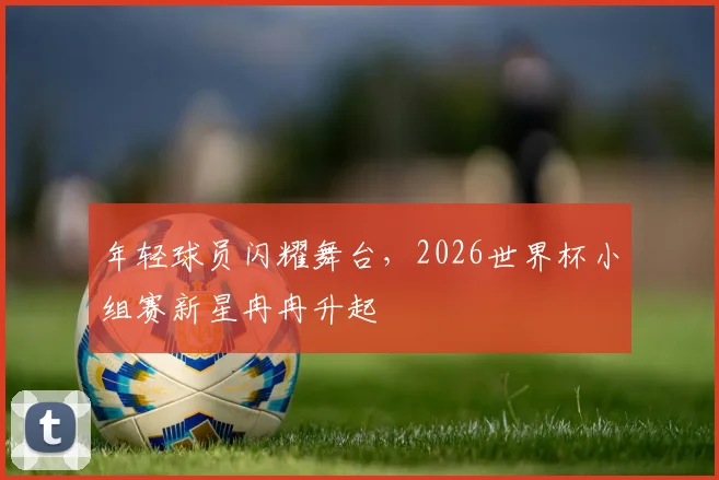 年轻球员闪耀舞台，2026世界杯小组赛新星冉冉升起
