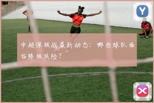 中超保级战最新动态:哪些球队面临降级风险?