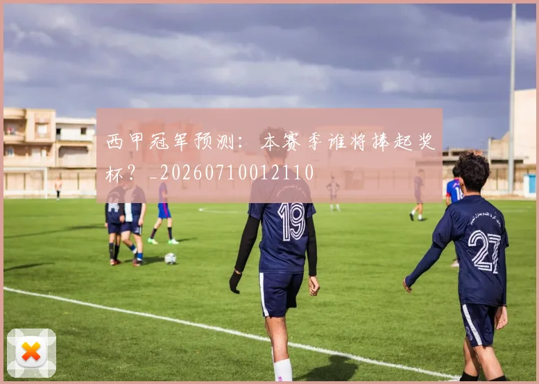 西甲冠军预测：本赛季谁将捧起奖杯？_20260710012110