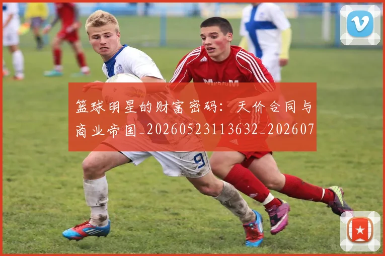 篮球明星的财富密码：天价合同与商业帝国_20260523113632_20260708200642