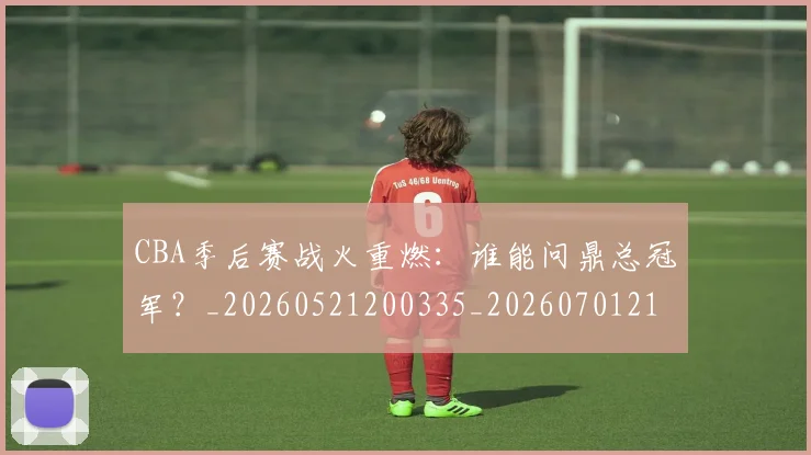 CBA季后赛战火重燃:谁能问鼎总冠军?_20260521200335_20260701210702