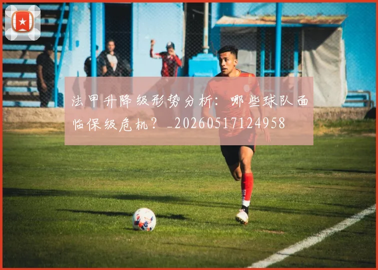 法甲升降级形势分析:哪些球队面临保级危机?_20260517124958