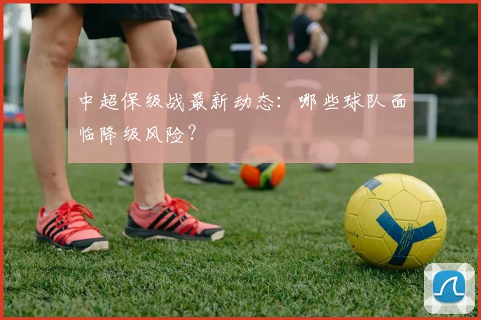 中超保级战最新动态：哪些球队面临降级风险？