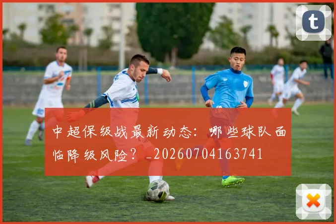 中超保级战最新动态：哪些球队面临降级风险？_20260704163741