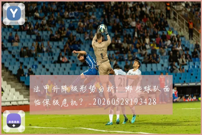 法甲升降级形势分析：哪些球队面临保级危机？_20260528193428