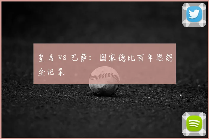 皇马 vs 巴萨：国家德比百年恩怨全记录