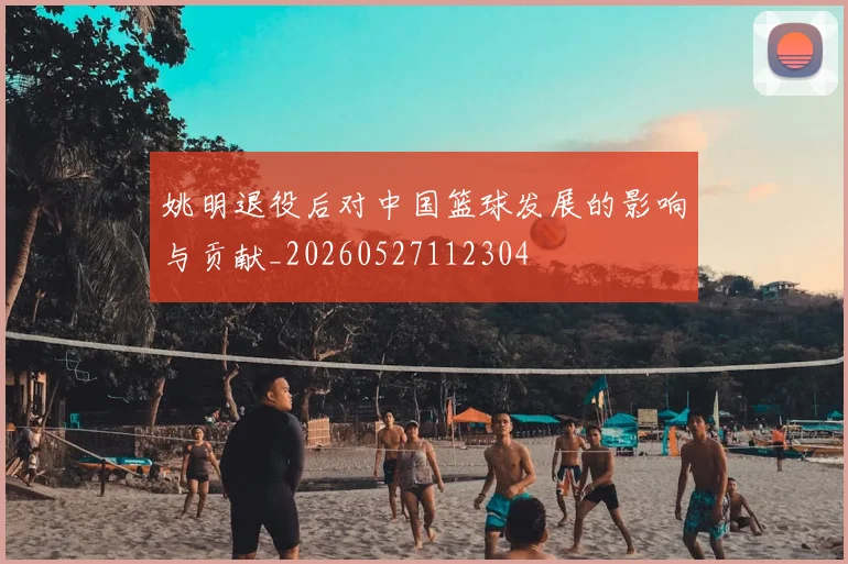 姚明退役后对中国篮球发展的影响与贡献_20260527112304