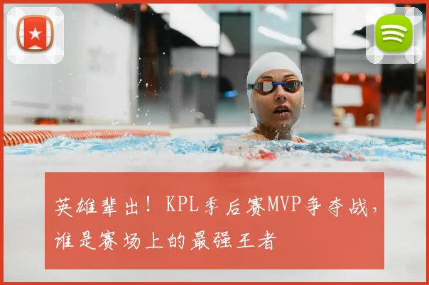 英雄辈出!KPL季后赛MVP争夺战,谁是赛场上的最强王者