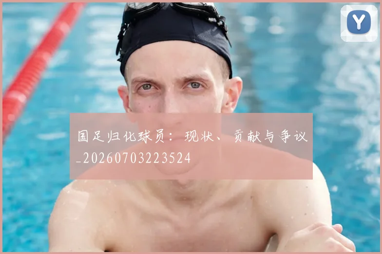 国足归化球员：现状、贡献与争议_20260703223524