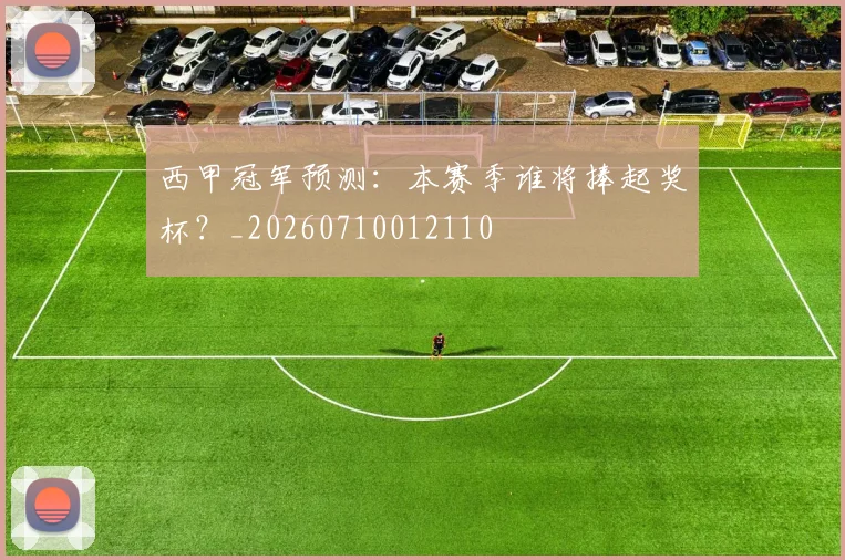 西甲冠军预测：本赛季谁将捧起奖杯？_20260710012110