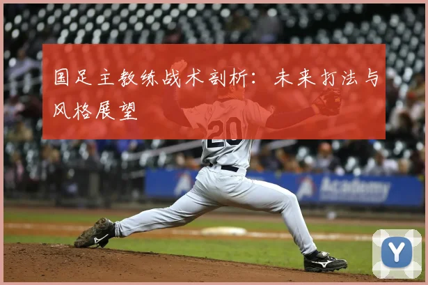 国足主教练战术剖析：未来打法与风格展望