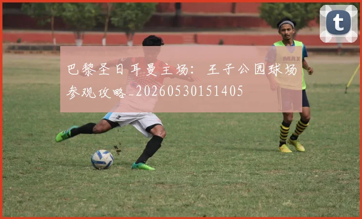 巴黎圣日耳曼主场:王子公园球场参观攻略_20260530151405
