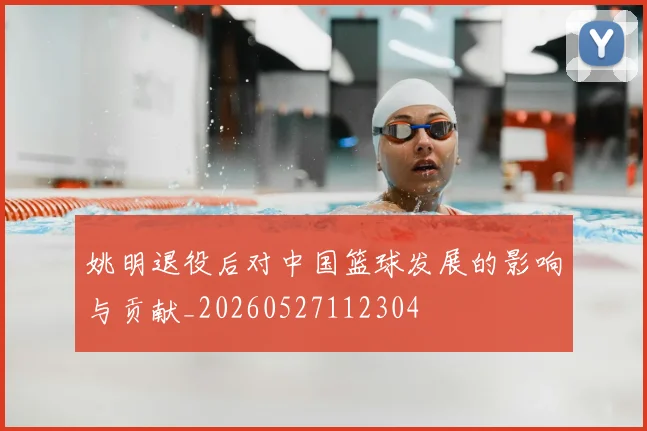 姚明退役后对中国篮球发展的影响与贡献_20260527112304