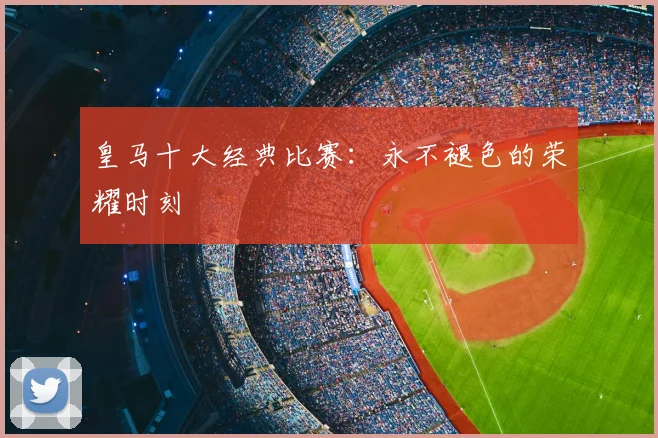 皇马十大经典比赛:永不褪色的荣耀时刻